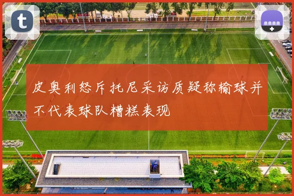 皮奥利怒斥托尼采访质疑称输球并不代表球队糟糕表现