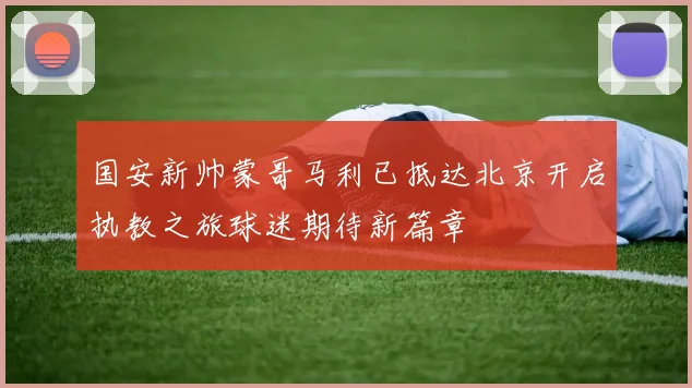 国安新帅蒙哥马利已抵达北京开启执教之旅球迷期待新篇章