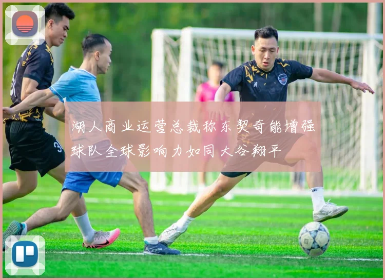 湖人商业运营总裁称东契奇能增强球队全球影响力如同大谷翔平