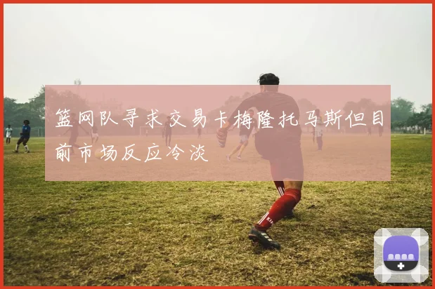 篮网队寻求交易卡梅隆托马斯但目前市场反应冷淡