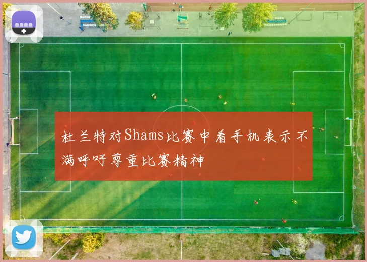 杜兰特对Shams比赛中看手机表示不满呼吁尊重比赛精神