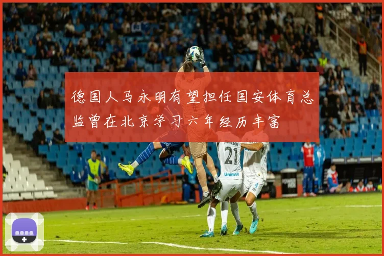 德国人马永明有望担任国安体育总监曾在北京学习六年经历丰富