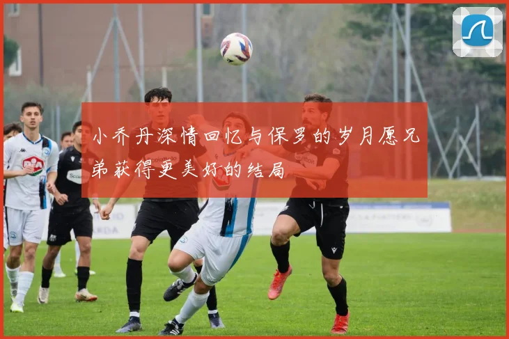 小乔丹深情回忆与保罗的岁月愿兄弟获得更美好的结局