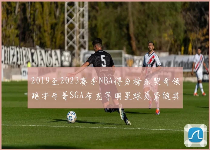 2019至2023赛季NBA得分榜东契奇领跑字母哥SGA布克等明星球员紧随其后