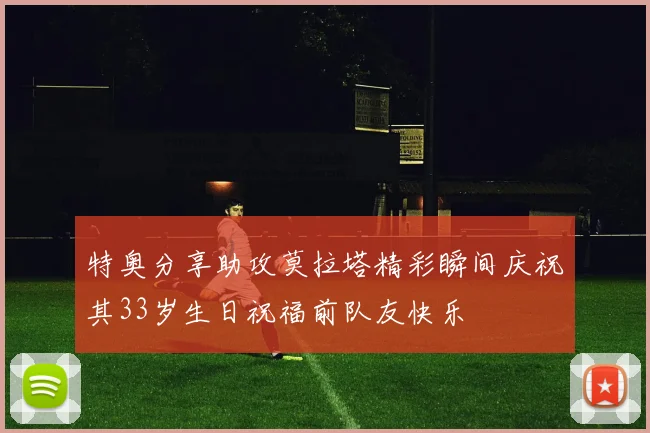 特奥分享助攻莫拉塔精彩瞬间庆祝其33岁生日祝福前队友快乐