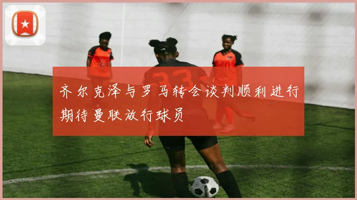 齐尔克泽与罗马转会谈判顺利进行期待曼联放行球员