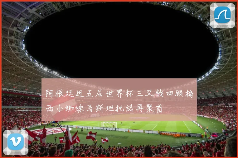 阿根廷近五届世界杯三叉戟回顾梅西小蜘蛛马斯坦托诺再聚首