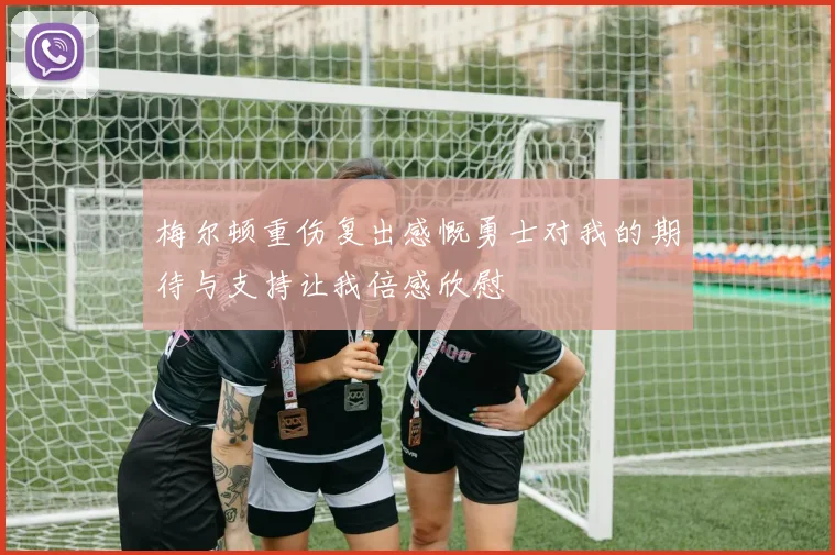 梅尔顿重伤复出感慨勇士对我的期待与支持让我倍感欣慰