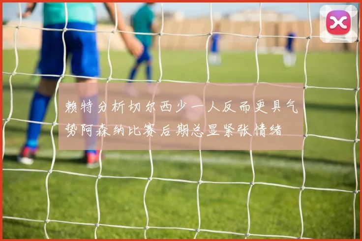 赖特分析切尔西少一人反而更具气势阿森纳比赛后期总显紧张情绪