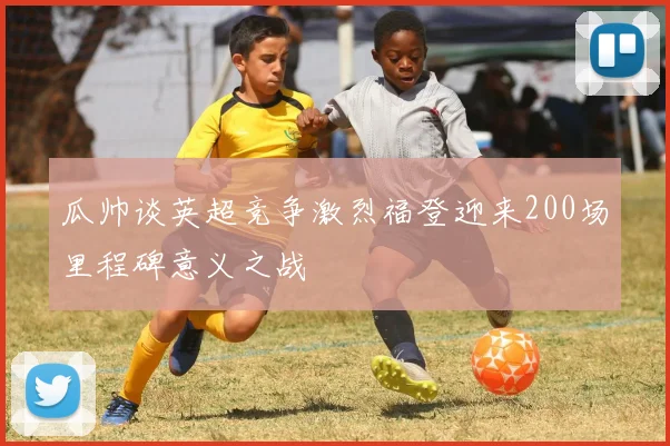 瓜帅谈英超竞争激烈福登迎来200场里程碑意义之战