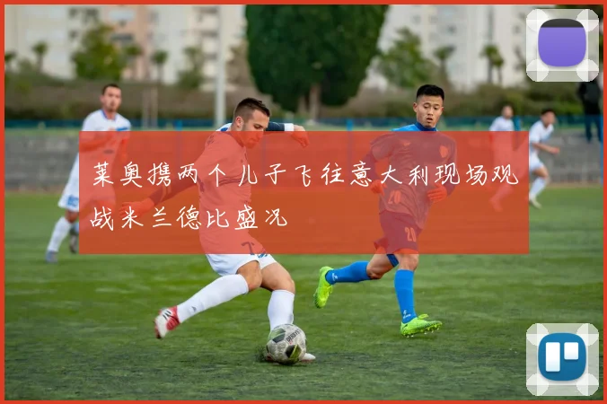 莱奥携两个儿子飞往意大利现场观战米兰德比盛况