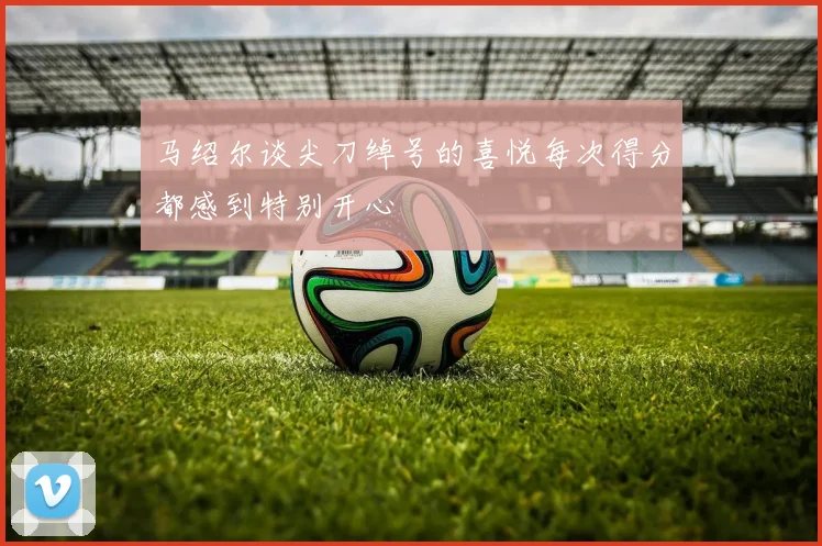 马绍尔谈尖刀绰号的喜悦每次得分都感到特别开心