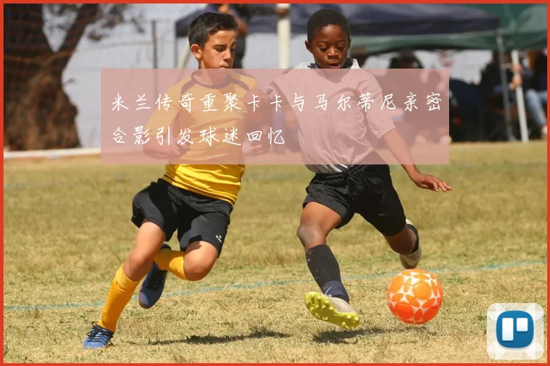米兰传奇重聚卡卡与马尔蒂尼亲密合影引发球迷回忆