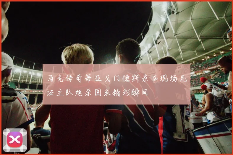 马竞传奇蒂亚戈门德斯亲临现场见证主队绝杀国米精彩瞬间