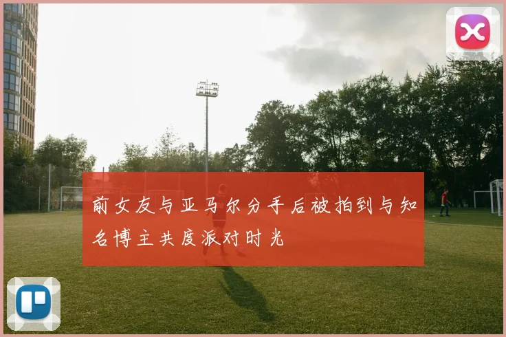 前女友与亚马尔分手后被拍到与知名博主共度派对时光