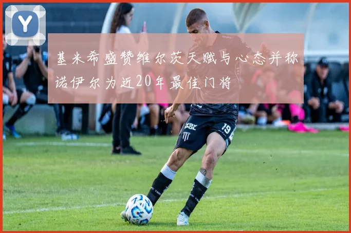 基米希盛赞维尔茨天赋与心态并称诺伊尔为近20年最佳门将