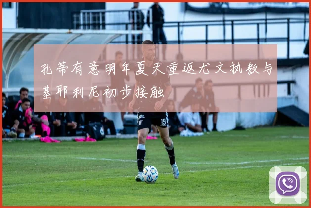 孔蒂有意明年夏天重返尤文执教与基耶利尼初步接触