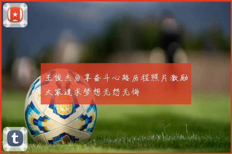 王俊杰分享奋斗心路历程照片激励大家追求梦想无怨无悔