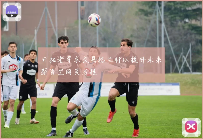 开拓者寻求交易格兰特以提升未来薪资空间灵活性