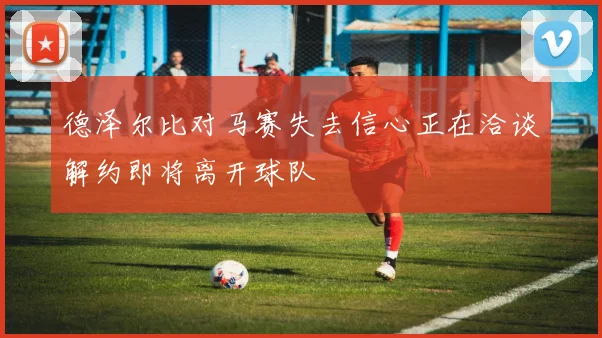 德泽尔比对马赛失去信心正在洽谈解约即将离开球队