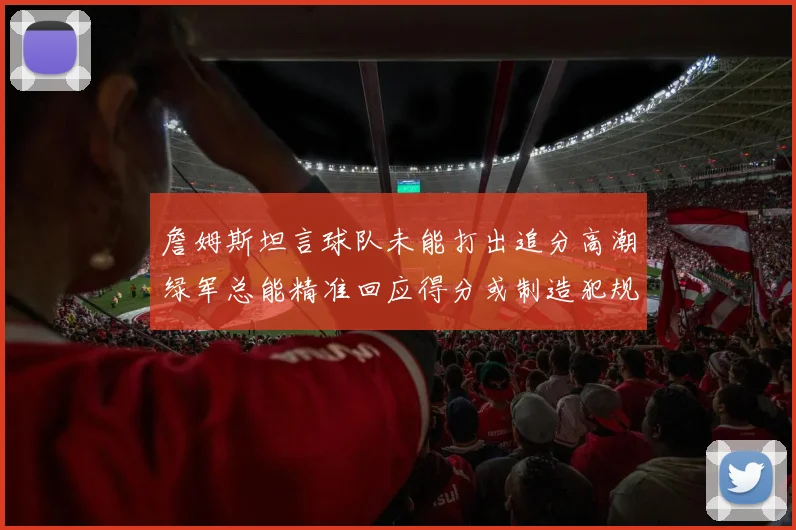 詹姆斯坦言球队未能打出追分高潮绿军总能精准回应得分或制造犯规