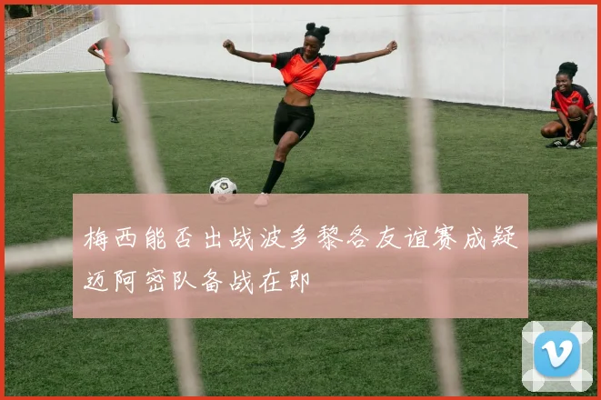 梅西能否出战波多黎各友谊赛成疑迈阿密队备战在即