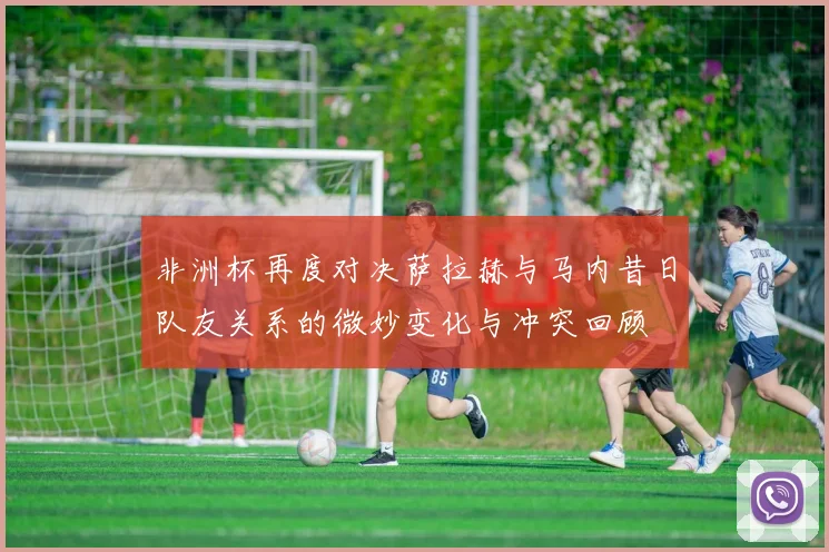 非洲杯再度对决萨拉赫与马内昔日队友关系的微妙变化与冲突回顾