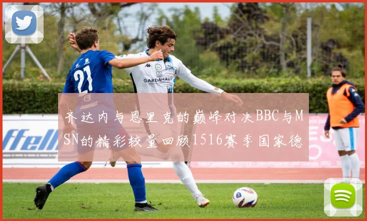 齐达内与恩里克的巅峰对决BBC与MSN的精彩较量回顾1516赛季国家德比