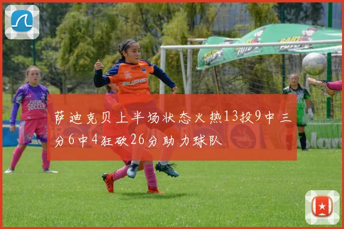 萨迪克贝上半场状态火热13投9中三分6中4狂砍26分助力球队